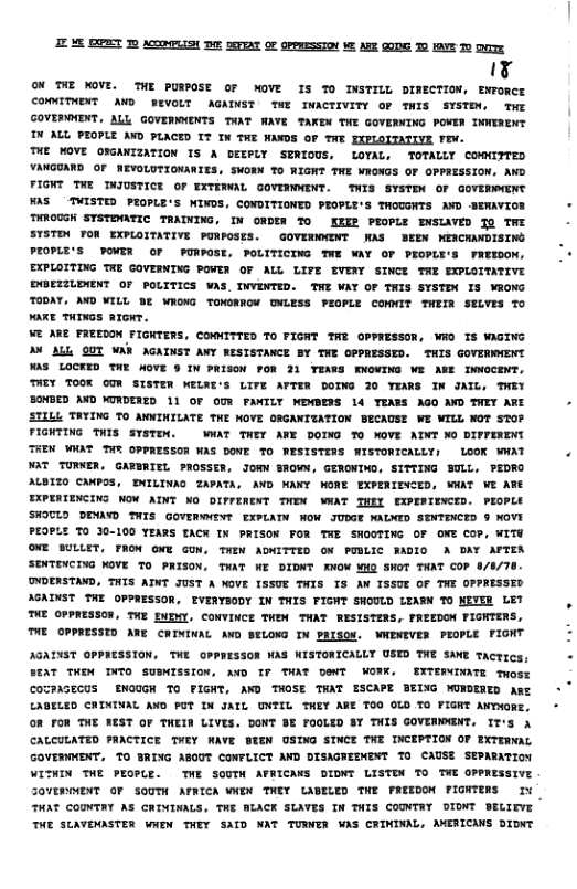 E ME BORT 10 ACIMPLISN 02 SETTAT OF OPPRESSTON M AR QO T 1OV T0 Ty k3 Of THE MOVE. THE PURPOSE Or MOVE 1S 70 INSTILL DIRECTION, ENPORCE COMTHENT MWD REVOLT AGADNST TN INACTIVITY oF TMis SISTEN, Tr GOVERMMENT, ALL GOVERNWENTS TWAT WAYE TAKEN THE GOVERNING POVER INWENENT TN ALL PEOPLE AVD PLACED TT IN THE WAWOS OF TWE DIPLOITATIVE FEN. TIE WOVE OIGAWIZATION IS A DEEPLY SERIOUS, LOVAL, TOTALLY COMMITTED VANGOARD OF WEVOLUTIGNAWIES. SWORN TO RIGH TWE WIGNGS OF OPPRESSION, AND FIGNT THE INJUSTICE OF WETEWAL GOVEWWWENT. THIS SYSTEN OF GOvERWNENT FAS TUISTED PROPLE’S NINDS, CONDITIONTD PEOPLE’S THOUGNTS AVD -BEWAVEOM THROCGH STSTDATIC TRAINING, IN OWR To KEI PROPLE DNSAVED 10 AT SYSTIN O EXPLOITATIVE FUNPOSES. GOVENONT MAS BEDN NENCANDISING PIOPLE’S POVER OF PUNPOSE, POLITICING TWE WAY OF PEOPLE’S FREEOON. EXPLOITING TNE GOVERWING POMER OF ALL LIVE EVENY SINCE TRE EGPLOITATIVE UOFIZLDNT OF POLITICS VAS. IWVENTED. THE WAY OF TAIS SYSTDX IS WRONG TODAT, AND WILL BE WHOWG TONORRGH WLESS PEOPLE COMMIT THEIR SELYES T0 ke THIGS arca. ¥ ARE FREEDON FIGNTERS, COMMITIED To FIGNT TWE OPPRESSOR, WO IS WIGING A AL QUT AW AGINST AWY RESISTAXCE BY THE OPPRESSED. THIS GOVERWMENT WAS LOCKED THE WOYE ® IN PRISoN POR 21 YEAMS MMoNING WE ARE IGCENT, THEY TOOK GON SISTER WELAE’S LITE ATTER DOING 20 YIRS IN JAIL, THEY BOMBED AND KIRDERED 11 OF OUF FANILY WDMDERS 14 TEAES AGO AND THEY ARE STLLL TAYING 7O ANNINILATE THE NOVE ORGANITATION BECAUSE WE WILL NOT STOP FIGNTING THIS STSTIN. AT THEY AKE DOING T0 NOVE AINT o DIPPENENT THEN WHAT TN OPPRESSOR WAS DONE TO WESISTERS WISTORICALLY; LOOK WHAT AT TURNER, GATBRITL PAOSSER, JORM SROWN, GERONINO, SITTING SULL, PEDRO ALBIZO CANPOS, INILINAD ZAPATA, AVD NANY WORE EXPERIINCED, WHAT WE ARE EXPEIIENCING NOX AINT NO DIFFERENT THEW WAT TNEY PPERIENCED. PEOPLE SWOTLO DENAYD THIS GOYEWWENT EXPLATN NOW JUDGE MALNID STWTRACED § NOVE PEOPLE TO 30-100 YEARS TACW IN PRISON FOR THE SHOGTING OF ONE COP, WITE OFE SULLET, TROW GNE GUN, THEW AMITTED ON FLIC WADIO A DAY AFTEM SENTINCING WOVE To PRISON, TWAT NE DIDNT RNON WD SNOT TNAT COP 8/0/78 NDERSTAND, THIS AINT JUST A OVE ISSUE TWIS 1S AN ISSUE OF TWE OPPRESSED AGATNST THE OPPRESSOR, EVERTSODY IN THIS FIGHT SHOULD LEAR 70 NEVER LET TUE OFPNESSON, THE ENENY. COMVINCE THEW THAT RESISTERS, TREEDON FIGNTERS, TNE GPPRESSID AME CHININAL AND SELONG IN PRISOF. WNENEVER PEOPLE PIONT JGAINST OPPRESSION, THE OPPRESSON WAS WISTORICALLY USED THE SAWE Tacrrcs, AT THEN TNTO SUBMISSION, AND 7 THAT DT WOWK. ERTERINTE tost COTPIGECUS ENOUGH TO FIGHT, AWD THOSE THAT SCAPE BEING NUNDERED me LADELED CRININAL AND PUT IN JATL ONFIL THEY ARE T00 OLD TO FIGNT ANTXORE. OF FON THE RIST OF THEIR LIVES. DONT BE FOOLED BY THIS GOVENORNT, Ir’s i CALCULATED PRACTICE TWEY WAVE BEEN OSING STCE TNE INCEPTION OF EXTERNAL GOVERWMENT, 7O SRING ABOUT CONFLICT AND DISAGRESMENT To CAUSE SEPARATION VITHDN THE PEOPLE. THE SOUTH ATRICAES DIDNT LISTIN To TNE OPPRESSIVE SOVERWWENT OF SOUTH AFRICA WWEN TNEY LADELED TWE FAEEDON FIONTERS It THAT COUNTAY AS CRIMINALS, TNE BLACK SLAVES IN THIS CODVTRY OIONT BELTEVE THE SLAVENASTER WNTN THEY SATD NAT TUMER ¥AS CRININAL, MWERIGANS DIDNT